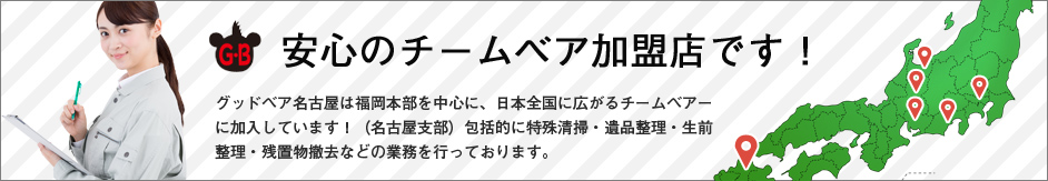 安心のチームベア加盟店です! グッドベア名古屋は福岡本部を中心に、日本全国に広がるチームベアーに加入しています!(名古屋支部)包括的に特殊清掃・遺品整理・生前整理・残置物撤去などの業務を行っております。