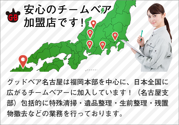 安心のチームベア加盟店です！ グッドベア名古屋は福岡本部を中心に、日本全国に広がるチームベアーに加入しています！（名古屋支部）包括的に特殊清掃・遺品整理・生前整理・残置物撤去などの業務を行っております。